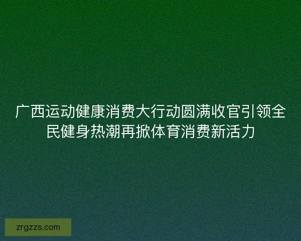 广西运动健康消费大行动圆满收官引领全民健身热潮再掀体育消费新活力
