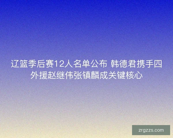 辽篮季后赛12人名单公布 韩德君携手四外援赵继伟张镇麟成关键核心